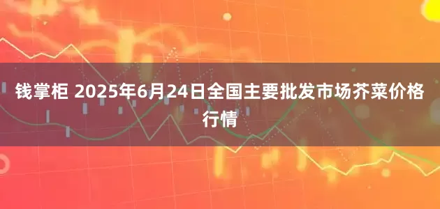 钱掌柜 2025年6月24日全国主要批发市场芥菜价格行情