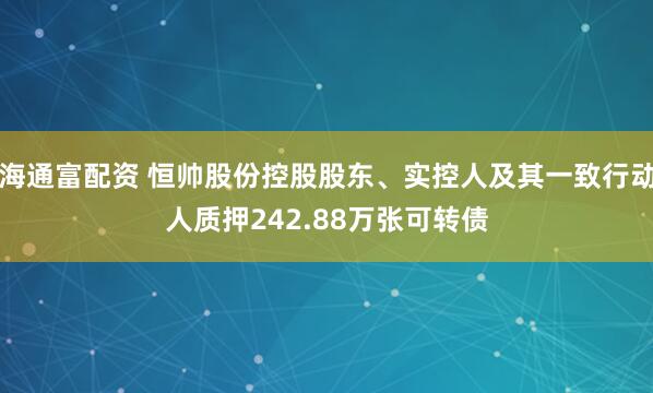 海通富配资 恒帅股份控股股东、实控人及其一致行动人质押242.88万张可转债