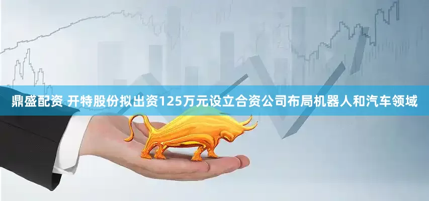 鼎盛配资 开特股份拟出资125万元设立合资公司布局机器人和汽车领域