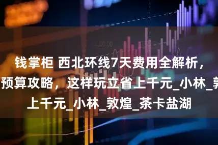 钱掌柜 西北环线7天费用全解析，大西北七日游预算攻略，这样玩立省上千元_小林_敦煌_茶卡盐湖