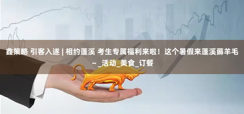 鑫策略 引客入遂 | 相约蓬溪 考生专属福利来啦！这个暑假来蓬溪薅羊毛～_活动_美食_订餐