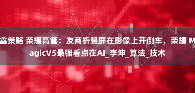 鑫策略 荣耀高管：友商折叠屏在影像上开倒车，荣耀 MagicV5最强看点在AI_李坤_算法_技术