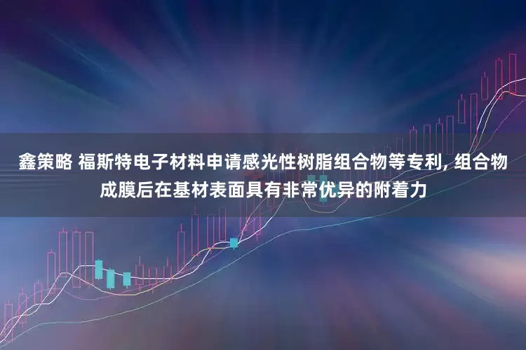 鑫策略 福斯特电子材料申请感光性树脂组合物等专利, 组合物成膜后在基材表面具有非常优异的附着力