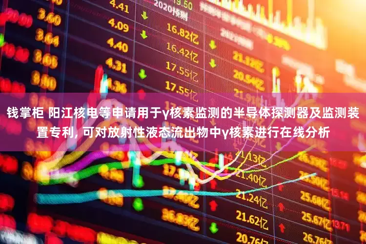 钱掌柜 阳江核电等申请用于γ核素监测的半导体探测器及监测装置专利, 可对放射性液态流出物中γ核素进行在线分析