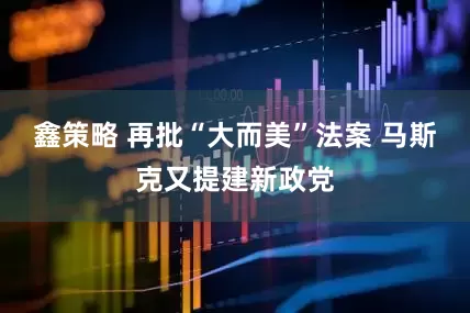 鑫策略 再批“大而美”法案 马斯克又提建新政党