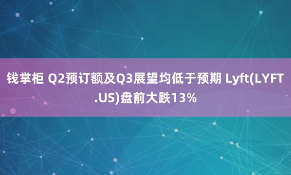 钱掌柜 Q2预订额及Q3展望均低于预期 Lyft(LYFT.US)盘前大跌13%