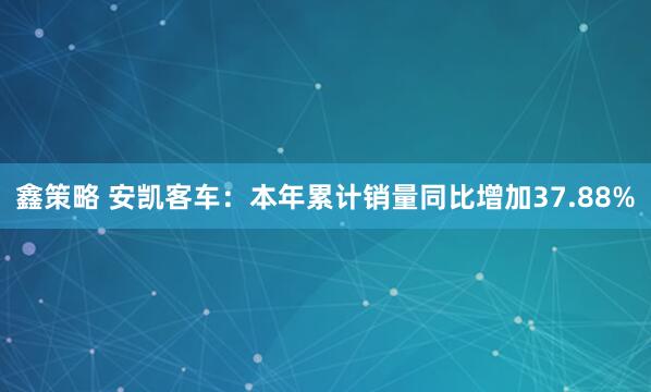 鑫策略 安凯客车：本年累计销量同比增加37.88%