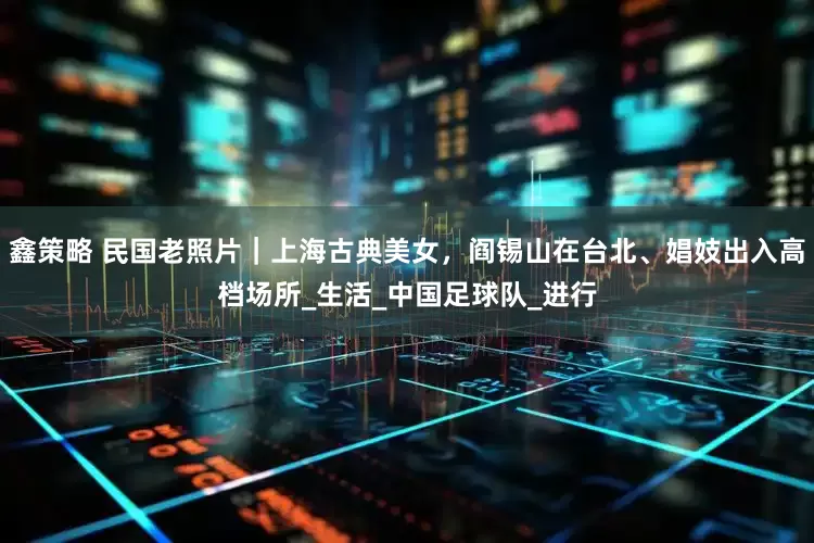 鑫策略 民国老照片｜上海古典美女，阎锡山在台北、娼妓出入高档场所_生活_中国足球队_进行