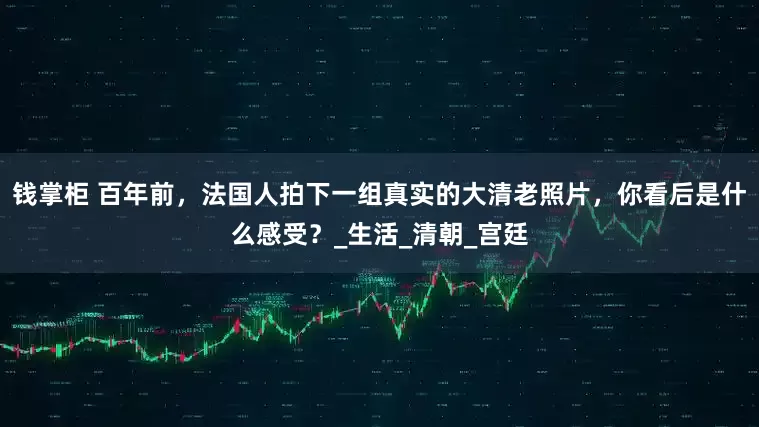 钱掌柜 百年前，法国人拍下一组真实的大清老照片，你看后是什么感受？_生活_清朝_宫廷