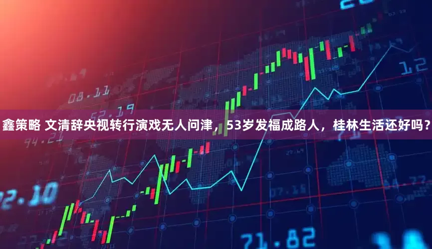鑫策略 文清辞央视转行演戏无人问津，53岁发福成路人，桂林生活还好吗？