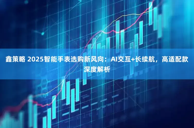鑫策略 2025智能手表选购新风向：AI交互+长续航，高适配款深度解析