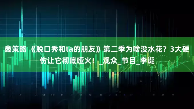 鑫策略 《脱口秀和ta的朋友》第二季为啥没水花？3大硬伤让它彻底哑火！_观众_节目_李诞