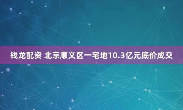 钱龙配资 北京顺义区一宅地10.3亿元底价成交