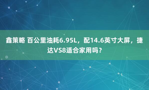 鑫策略 百公里油耗6.95L，配14.6英寸大屏，捷达VS8适合家用吗？