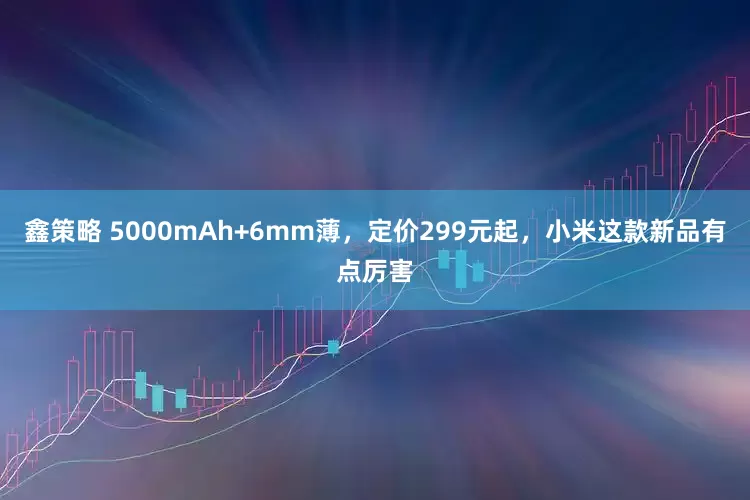 鑫策略 5000mAh+6mm薄，定价299元起，小米这款新品有点厉害