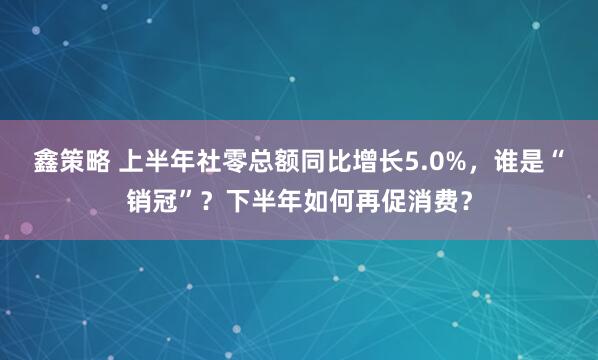 鑫策略 上半年社零总额同比增长5.0%，谁是“销冠”？下半年如何再促消费？