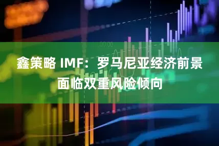 鑫策略 IMF：罗马尼亚经济前景面临双重风险倾向